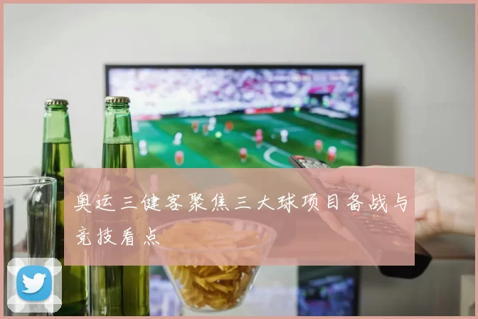 奥运三健客聚焦三大球项目备战与竞技看点