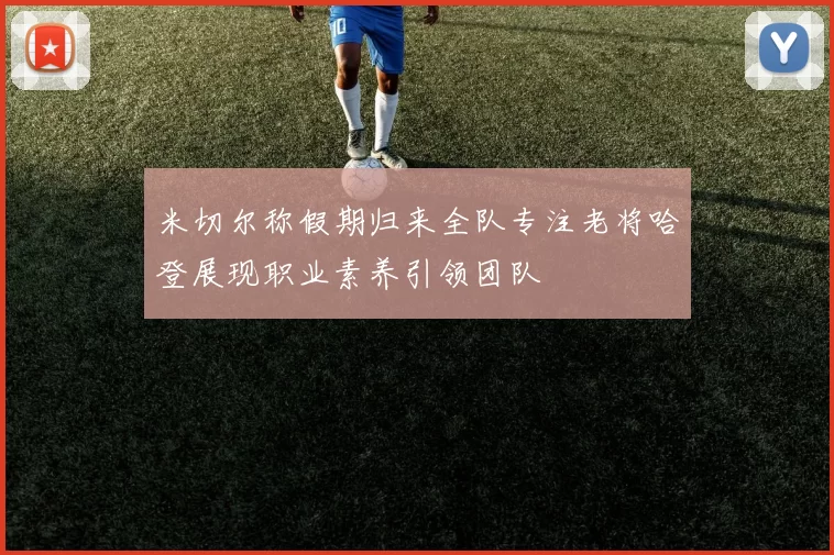 米切尔称假期归来全队专注老将哈登展现职业素养引领团队