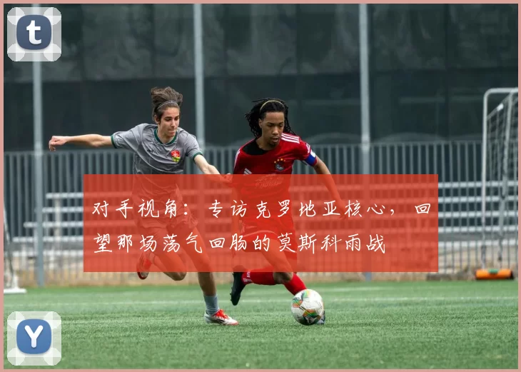 对手视角：专访克罗地亚核心，回望那场荡气回肠的莫斯科雨战