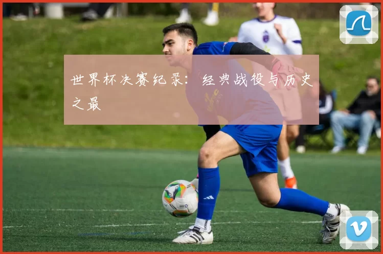 世界杯决赛纪录：经典战役与历史之最