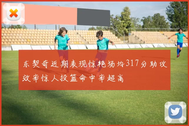 东契奇近期表现惊艳场均317分助攻效率惊人投篮命中率超高