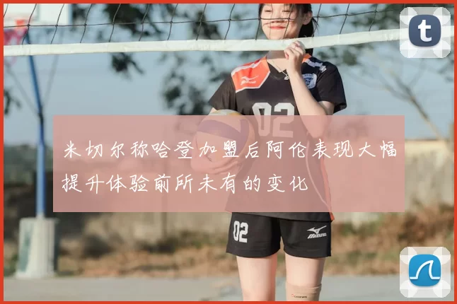 米切尔称哈登加盟后阿伦表现大幅提升体验前所未有的变化