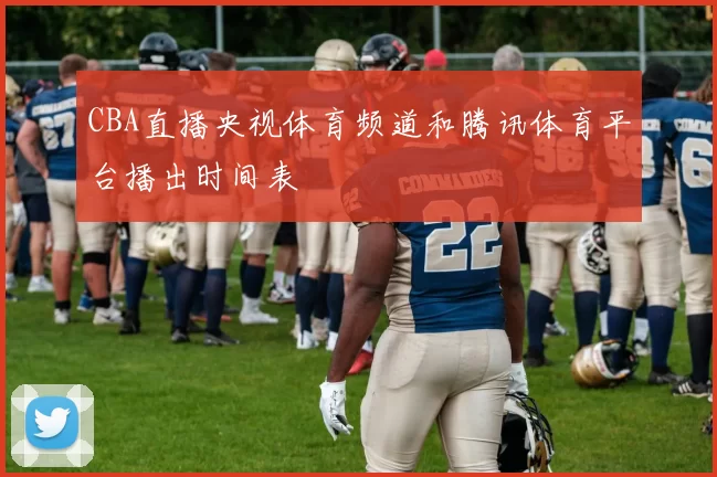 CBA直播央视体育频道和腾讯体育平台播出时间表