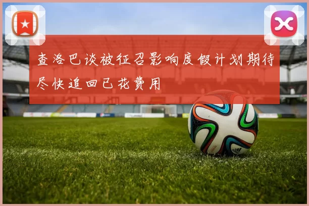 查洛巴谈被征召影响度假计划期待尽快追回已花费用