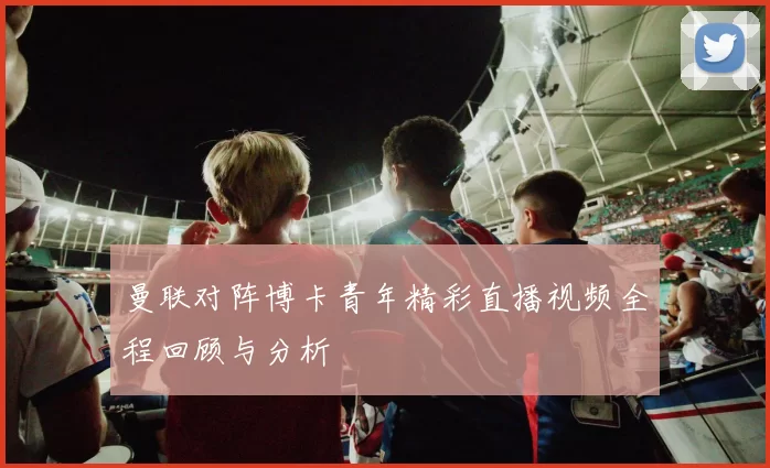 曼联对阵博卡青年精彩直播视频全程回顾与分析