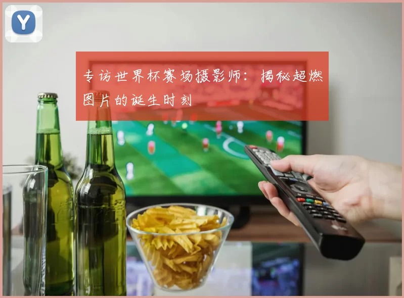 专访世界杯赛场摄影师：揭秘超燃图片的诞生时刻