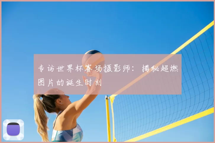 专访世界杯赛场摄影师：揭秘超燃图片的诞生时刻