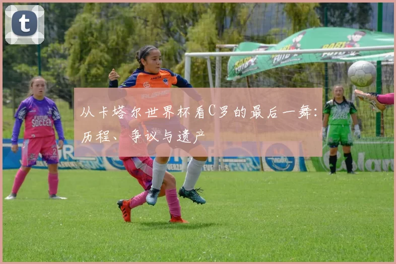 从卡塔尔世界杯看C罗的最后一舞：历程、争议与遗产