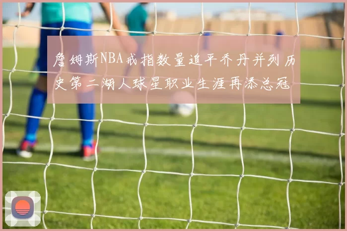 詹姆斯NBA戒指数量追平乔丹并列历史第二湖人球星职业生涯再添总冠军