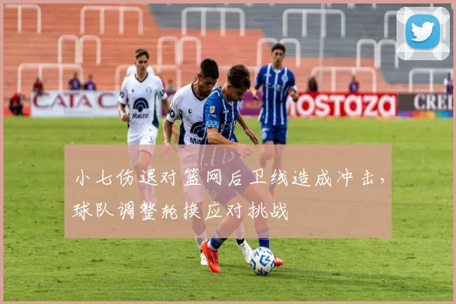 小七伤退对篮网后卫线造成冲击，球队调整轮换应对挑战