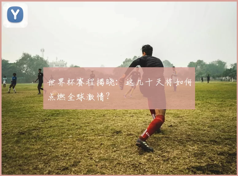 世界杯赛程揭晓：这几十天将如何点燃全球激情？