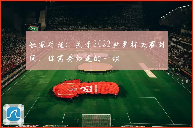 独家对话：关于2022世界杯决赛时间，你需要知道的一切