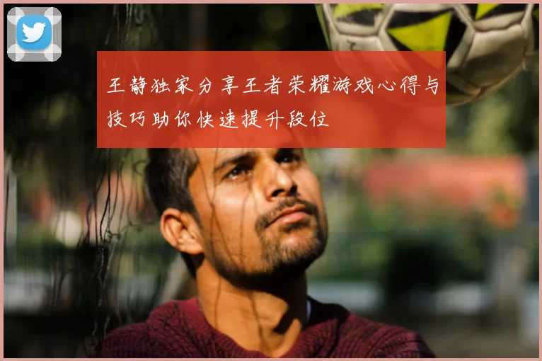 王静独家分享王者荣耀游戏心得与技巧助你快速提升段位