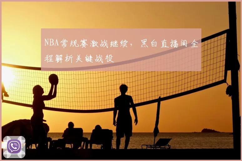 NBA常规赛激战继续，黑白直播间全程解析关键战役