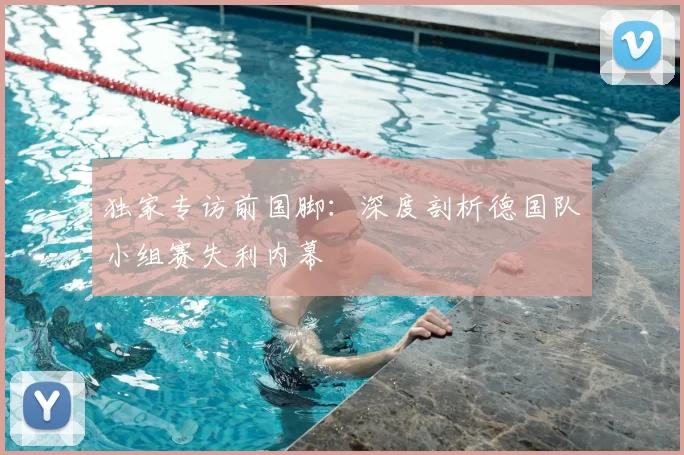 独家专访前国脚：深度剖析德国队小组赛失利内幕