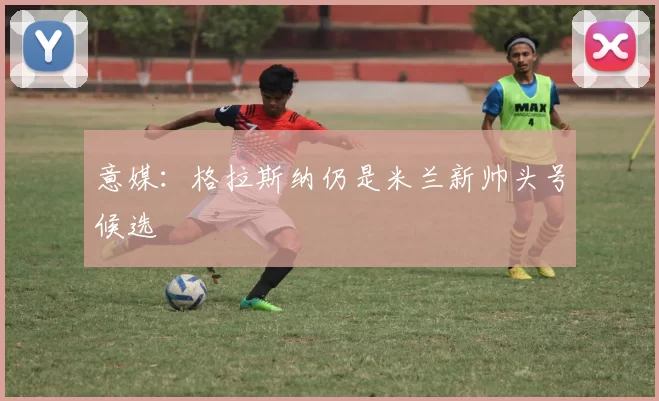 意媒:格拉斯纳仍是米兰新帅头号候选