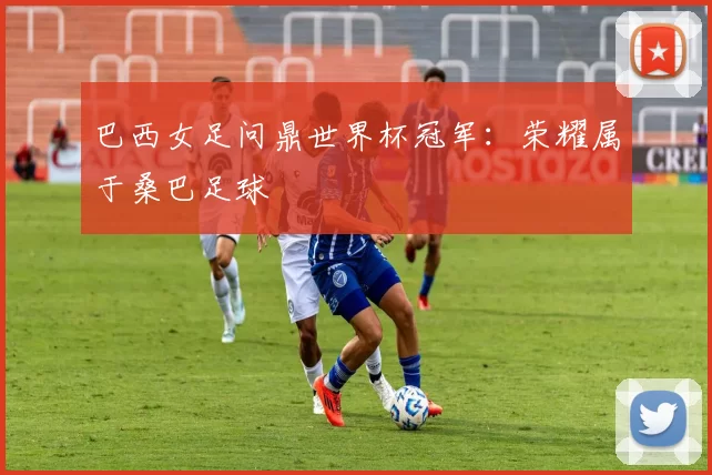 巴西女足问鼎世界杯冠军：荣耀属于桑巴足球