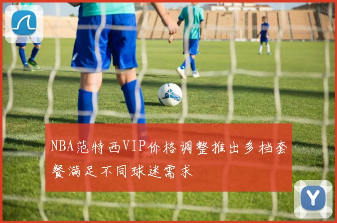 NBA范特西VIP价格调整推出多档套餐满足不同球迷需求