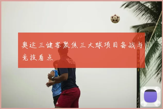奥运三健客聚焦三大球项目备战与竞技看点