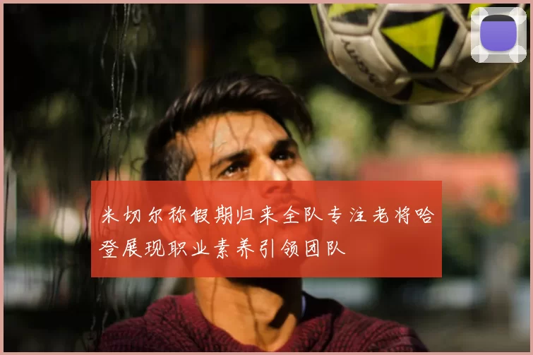 米切尔称假期归来全队专注老将哈登展现职业素养引领团队
