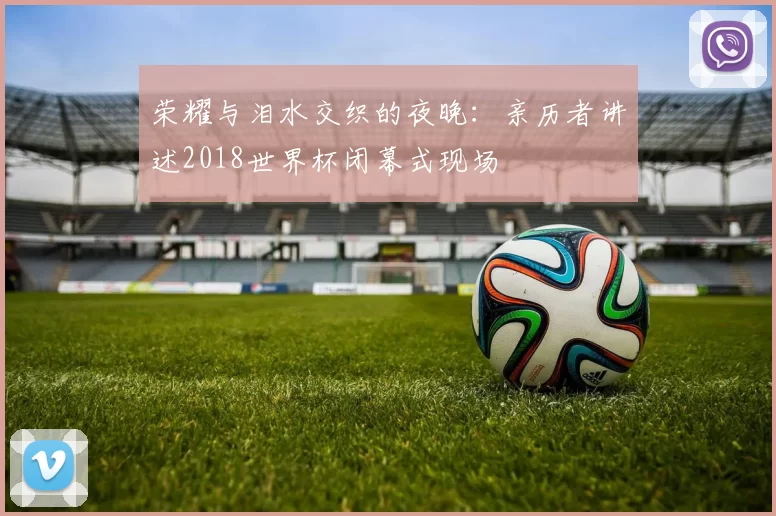 荣耀与泪水交织的夜晚：亲历者讲述2018世界杯闭幕式现场