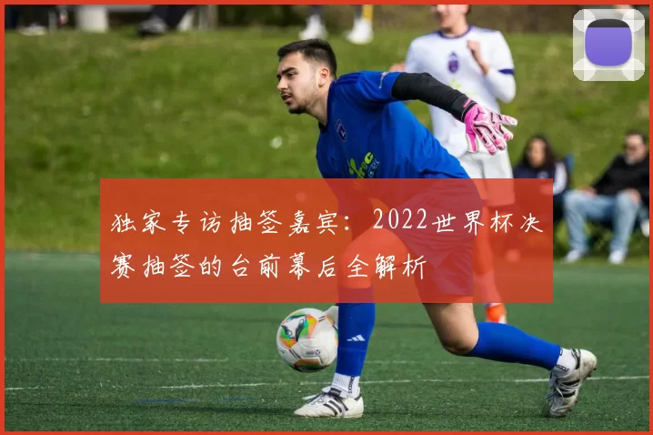 独家专访抽签嘉宾：2022世界杯决赛抽签的台前幕后全解析
