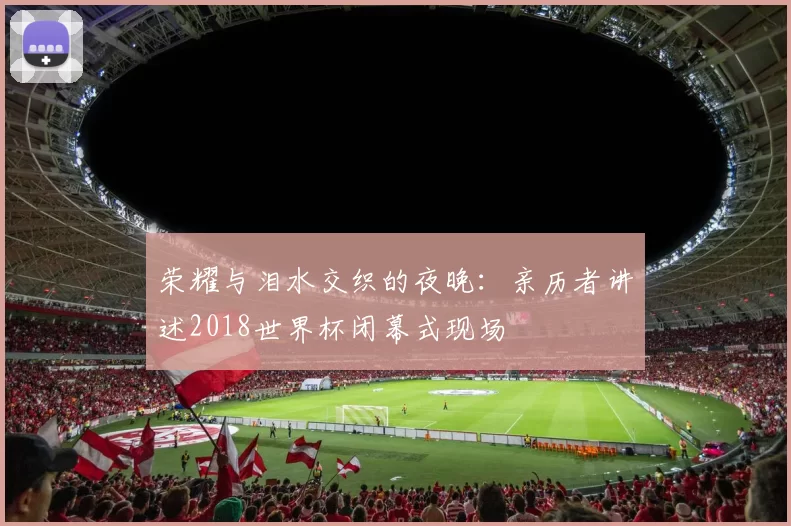 荣耀与泪水交织的夜晚:亲历者讲述2018世界杯闭幕式现场