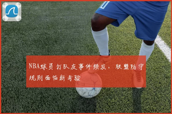 NBA球员打队友事件频发,联盟防守规则面临新考验