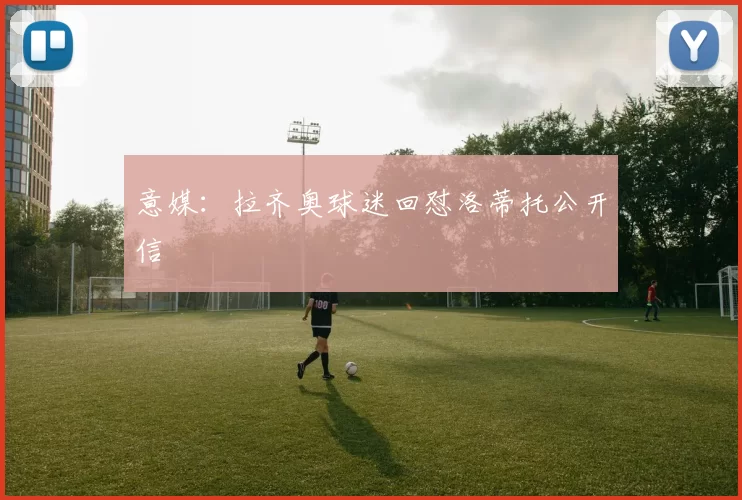 意媒：拉齐奥球迷回怼洛蒂托公开信