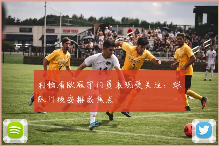 利物浦欧冠守门员表现受关注，球队门线安排成焦点