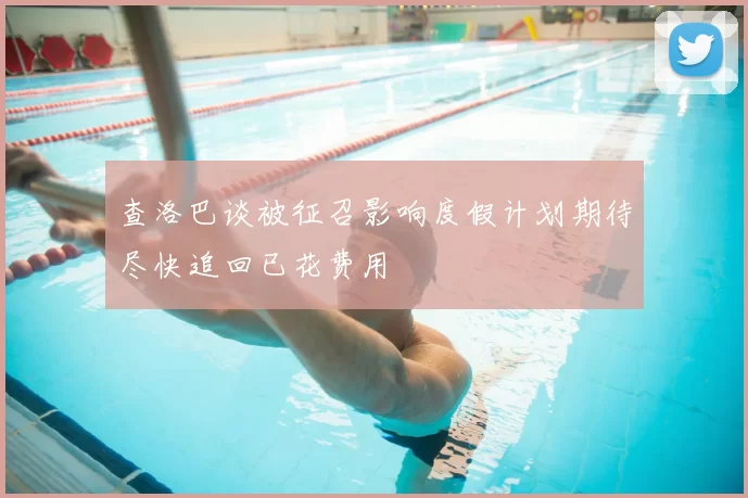 查洛巴谈被征召影响度假计划期待尽快追回已花费用