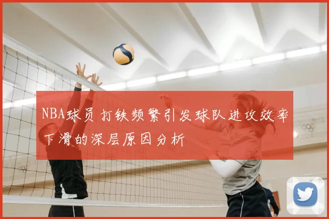 NBA球员打铁频繁引发球队进攻效率下滑的深层原因分析