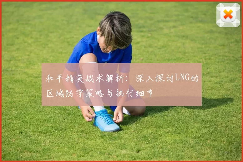和平精英战术解析：深入探讨LNG的区域防守策略与执行细节