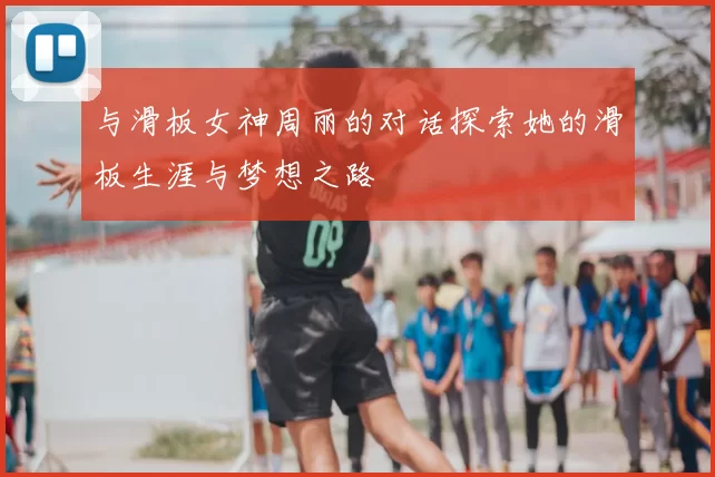 与滑板女神周丽的对话探索她的滑板生涯与梦想之路