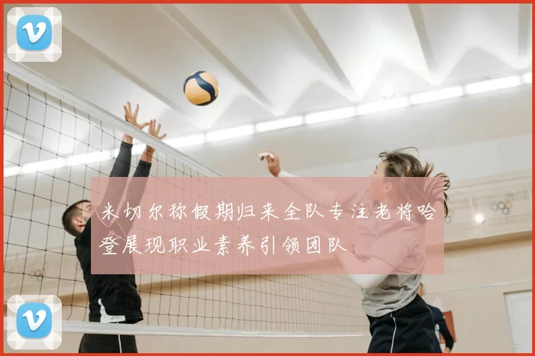 米切尔称假期归来全队专注老将哈登展现职业素养引领团队