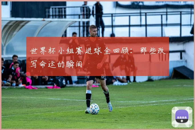 世界杯小组赛进球全回顾：那些改写命运的瞬间