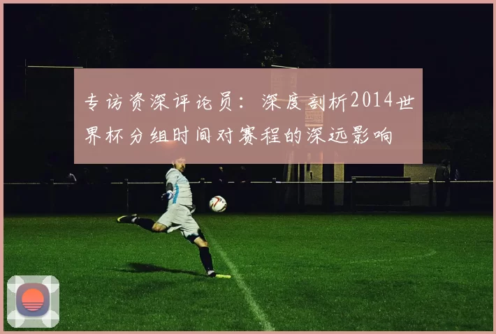 专访资深评论员:深度剖析2014世界杯分组时间对赛程的深远影响