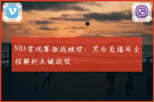 NBA常规赛激战继续，黑白直播间全程解析关键战役