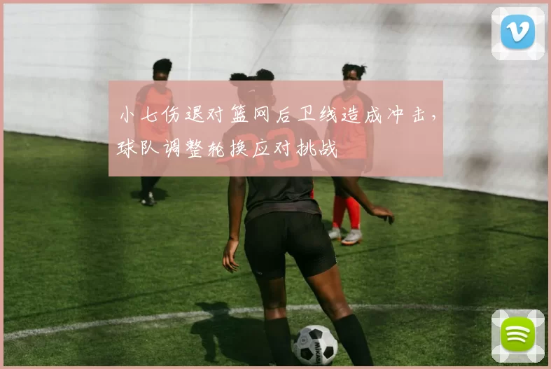 小七伤退对篮网后卫线造成冲击，球队调整轮换应对挑战