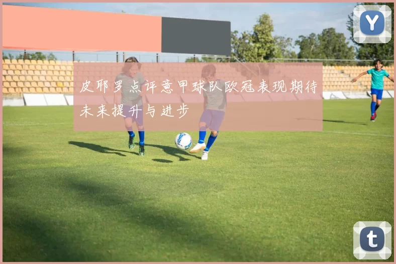 皮耶罗点评意甲球队欧冠表现期待未来提升与进步