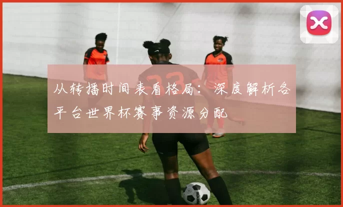 从转播时间表看格局：深度解析各平台世界杯赛事资源分配