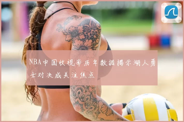 NBA中国收视率历年数据揭示湖人勇士对决成关注焦点