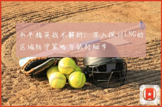 和平精英战术解析：深入探讨LNG的区域防守策略与执行细节