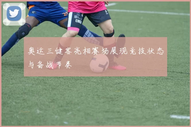 奥运三健客亮相赛场展现竞技状态与备战节奏