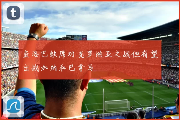 查洛巴缺席对克罗地亚之战但有望出战加纳和巴拿马