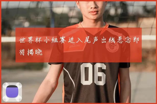 世界杯小组赛进入尾声出线悬念即将揭晓