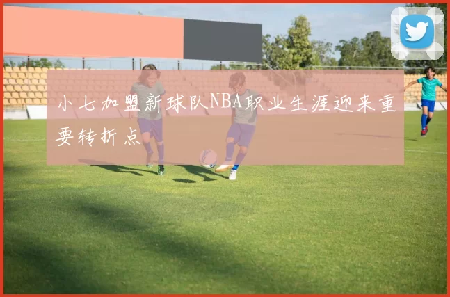 小七加盟新球队NBA职业生涯迎来重要转折点